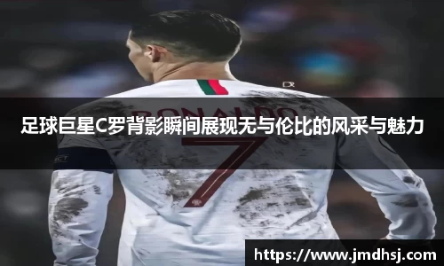 足球巨星C罗背影瞬间展现无与伦比的风采与魅力